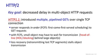 HTTP/2
Key goal: decreased delay in multi-object HTTP requests
HTTP1.1: introduced multiple, pipelined GETs over single TCP
connection
 server responds in-order (FCFS: first-come-first-served scheduling) to
GET requests
 with FCFS, small object may have to wait for transmission (head-of-
line (HOL) blocking) behind large object(s)
 loss recovery (retransmitting lost TCP segments) stalls object
transmission
Application Layer: 2-43
 