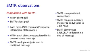 SMTP: observations
 SMTP uses persistent
connections
 SMTP requires message
(header & body) to be in
7-bit ASCII
 SMTP server uses
CRLF.CRLF to determine
end of message
comparison with HTTP:
 HTTP: client pull
 SMTP: client push
 both have ASCII command/response
interaction, status codes
 HTTP: each object encapsulated in its
own response message
 SMTP: multiple objects sent in
multipart message
Application Layer: 2-54
 