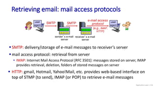 Retrieving email: mail access protocols
sender’s e-mail
server
SMTP SMTP
receiver’s e-mail
server
e-mail access
protocol
(e.g., IMAP,
HTTP)
user
agent
user
agent
 SMTP: delivery/storage of e-mail messages to receiver’s server
 mail access protocol: retrieval from server
• IMAP: Internet Mail Access Protocol [RFC 3501]: messages stored on server, IMAP
provides retrieval, deletion, folders of stored messages on server
 HTTP: gmail, Hotmail, Yahoo!Mail, etc. provides web-based interface on
top of STMP (to send), IMAP (or POP) to retrieve e-mail messages
Application Layer: 2-56
 
