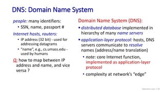 DNS: Domain Name System
people: many identifiers:
• SSN, name, passport #
Internet hosts, routers:
• IP address (32 bit) - used for
addressing datagrams
• “name”, e.g., cs.umass.edu -
used by humans
Q: how to map between IP
address and name, and vice
versa ?
Domain Name System (DNS):
 distributed database implemented in
hierarchy of many name servers
 application-layer protocol: hosts, DNS
servers communicate to resolve
names (address/name translation)
• note: core Internet function,
implemented as application-layer
protocol
• complexity at network’s “edge”
Application Layer: 2-58
 