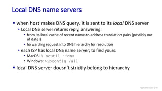 Local DNS name servers
 when host makes DNS query, it is sent to its local DNS server
• Local DNS server returns reply, answering:
• from its local cache of recent name-to-address translation pairs (possibly out
of date!)
• forwarding request into DNS hierarchy for resolution
• each ISP has local DNS name server; to find yours:
• MacOS: % scutil --dns
• Windows: >ipconfig /all
 local DNS server doesn’t strictly belong to hierarchy
Application Layer: 2-65
 