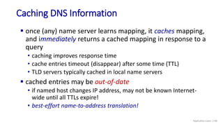 Caching DNS Information
 once (any) name server learns mapping, it caches mapping,
and immediately returns a cached mapping in response to a
query
• caching improves response time
• cache entries timeout (disappear) after some time (TTL)
• TLD servers typically cached in local name servers
 cached entries may be out-of-date
• if named host changes IP address, may not be known Internet-
wide until all TTLs expire!
• best-effort name-to-address translation!
Application Layer: 2-68
 