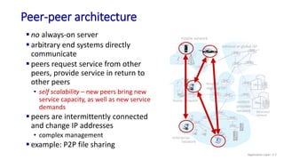 mobile network
home network
enterprise
network
national or global ISP
local or
regional ISP
datacenter
network
content
provider
network
Peer-peer architecture
 no always-on server
 arbitrary end systems directly
communicate
 peers request service from other
peers, provide service in return to
other peers
• self scalability – new peers bring new
service capacity, as well as new service
demands
 peers are intermittently connected
and change IP addresses
• complex management
 example: P2P file sharing
Application Layer: 2-7
 