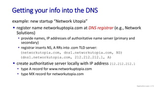 Getting your info into the DNS
example: new startup “Network Utopia”
 register name networkuptopia.com at DNS registrar (e.g., Network
Solutions)
• provide names, IP addresses of authoritative name server (primary and
secondary)
• registrar inserts NS, A RRs into .com TLD server:
(networkutopia.com, dns1.networkutopia.com, NS)
(dns1.networkutopia.com, 212.212.212.1, A)
 create authoritative server locally with IP address 212.212.212.1
• type A record for www.networkuptopia.com
• type MX record for networkutopia.com
Application Layer: 2-72
 