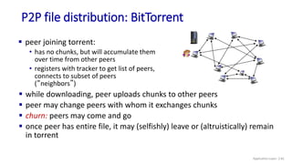 P2P file distribution: BitTorrent
 peer joining torrent:
• has no chunks, but will accumulate them
over time from other peers
• registers with tracker to get list of peers,
connects to subset of peers
(“neighbors”)
 while downloading, peer uploads chunks to other peers
 peer may change peers with whom it exchanges chunks
 churn: peers may come and go
 once peer has entire file, it may (selfishly) leave or (altruistically) remain
in torrent
Application Layer: 2-81
 