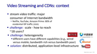 Video Streaming and CDNs: context
 stream video traffic: major
consumer of Internet bandwidth
• Netflix, YouTube, Amazon Prime: 80% of
residential ISP traffic (2020)
 challenge: scale - how to reach
~1B users?
 challenge: heterogeneity
 different users have different capabilities (e.g., wired
versus mobile; bandwidth rich versus bandwidth poor)
 solution: distributed, application-level infrastructure
Application Layer: 2-85
 