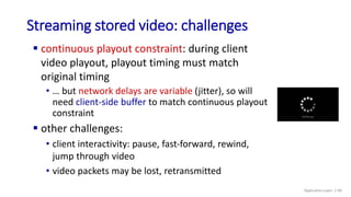 Streaming stored video: challenges
 continuous playout constraint: during client
video playout, playout timing must match
original timing
• … but network delays are variable (jitter), so will
need client-side buffer to match continuous playout
constraint
 other challenges:
• client interactivity: pause, fast-forward, rewind,
jump through video
• video packets may be lost, retransmitted
Application Layer: 2-90
 