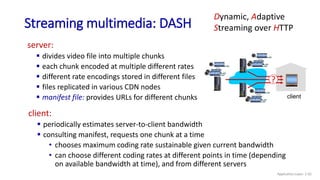 Streaming multimedia: DASH
server:
 divides video file into multiple chunks
 each chunk encoded at multiple different rates
 different rate encodings stored in different files
 files replicated in various CDN nodes
 manifest file: provides URLs for different chunks client
?
client:
 periodically estimates server-to-client bandwidth
 consulting manifest, requests one chunk at a time
• chooses maximum coding rate sustainable given current bandwidth
• can choose different coding rates at different points in time (depending
on available bandwidth at time), and from different servers
...
...
...
Dynamic, Adaptive
Streaming over HTTP
Application Layer: 2-92
 