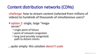 Content distribution networks (CDNs)
challenge: how to stream content (selected from millions of
videos) to hundreds of thousands of simultaneous users?
 option 1: single, large “mega-
server”
• single point of failure
• point of network congestion
• long (and possibly congested)
path to distant clients
….quite simply: this solution doesn’t scale
Application Layer: 2-94
 
