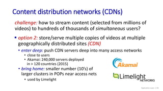 Content distribution networks (CDNs)
challenge: how to stream content (selected from millions of
videos) to hundreds of thousands of simultaneous users?
• enter deep: push CDN servers deep into many access networks
• close to users
• Akamai: 240,000 servers deployed
in > 120 countries (2015)
 option 2: store/serve multiple copies of videos at multiple
geographically distributed sites (CDN)
• bring home: smaller number (10’s) of
larger clusters in POPs near access nets
• used by Limelight
Application Layer: 2-95
 