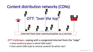 Internet host-host communication as a service
OTT challenges: coping with a congested Internet from the “edge”
 what content to place in which CDN node?
 from which CDN node to retrieve content? At which rate?
OTT: “over the top”
Content distribution networks (CDNs)
Application Layer: 2-97
 