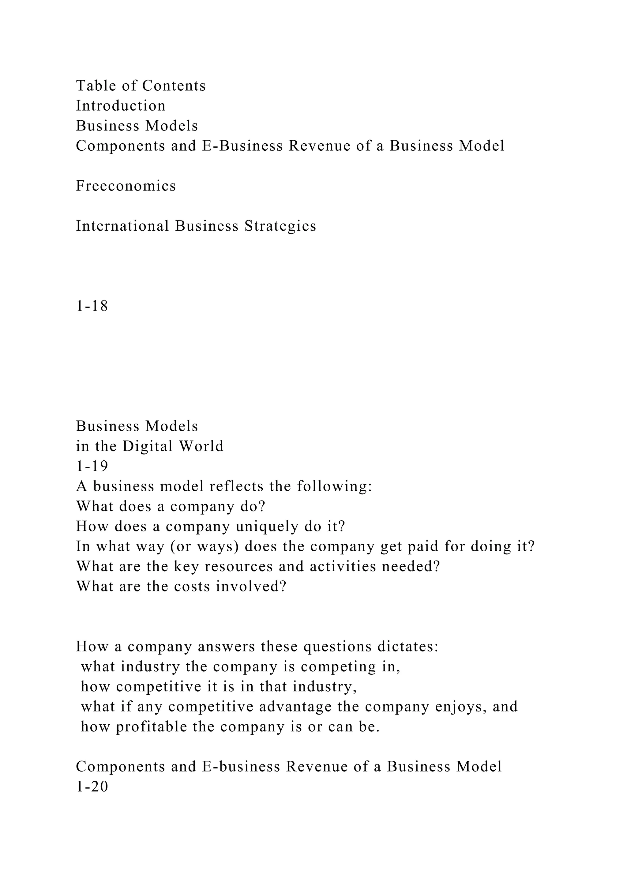 Table of Contents
Introduction
Business Models
Components and E-Business Revenue of a Business Model
Freeconomics
International Business Strategies
1-18
Business Models
in the Digital World
1-19
A business model reflects the following:
What does a company do?
How does a company uniquely do it?
In what way (or ways) does the company get paid for doing it?
What are the key resources and activities needed?
What are the costs involved?
How a company answers these questions dictates:
what industry the company is competing in,
how competitive it is in that industry,
what if any competitive advantage the company enjoys, and
how profitable the company is or can be.
Components and E-business Revenue of a Business Model
1-20
 