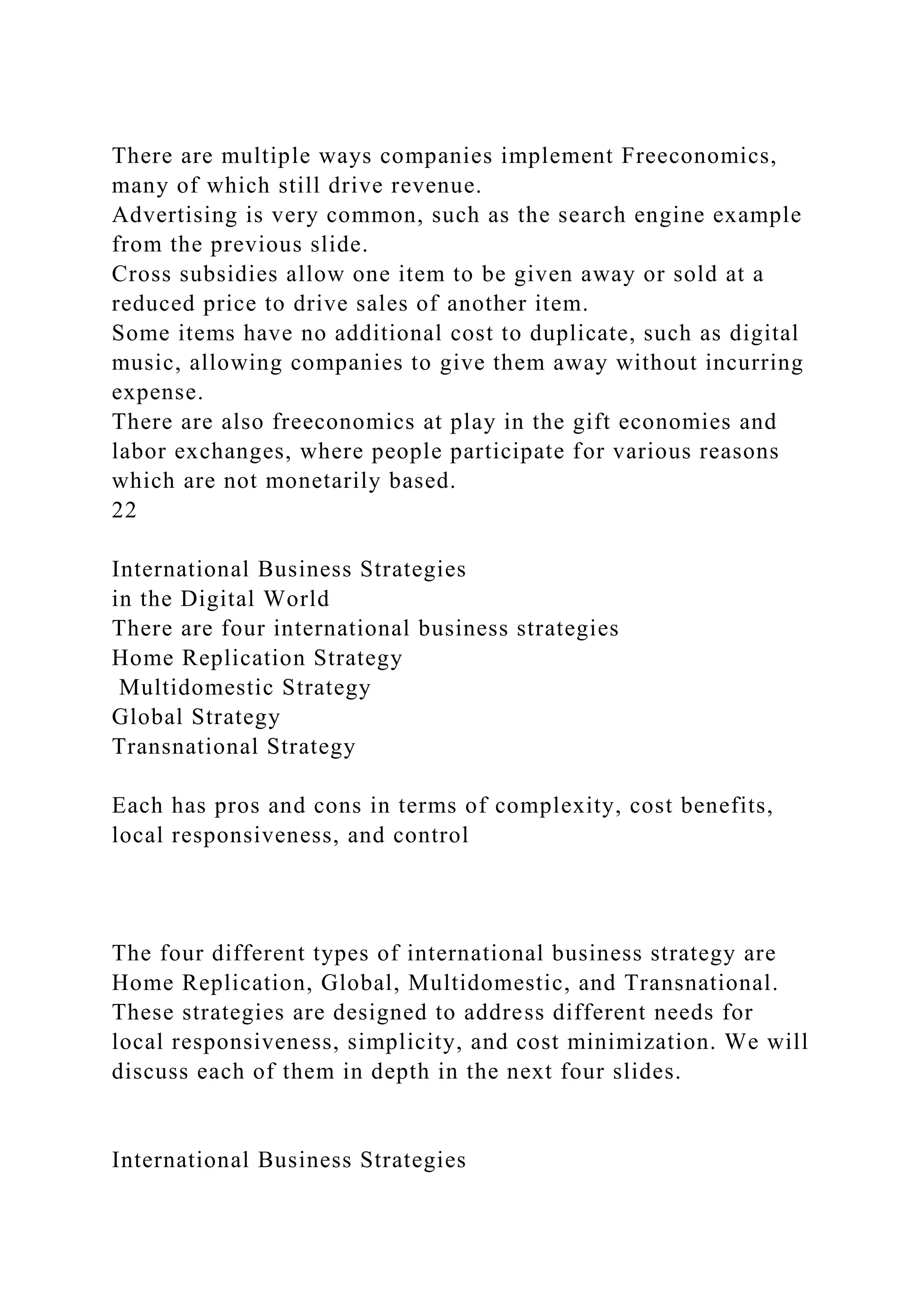 There are multiple ways companies implement Freeconomics,
many of which still drive revenue.
Advertising is very common, such as the search engine example
from the previous slide.
Cross subsidies allow one item to be given away or sold at a
reduced price to drive sales of another item.
Some items have no additional cost to duplicate, such as digital
music, allowing companies to give them away without incurring
expense.
There are also freeconomics at play in the gift economies and
labor exchanges, where people participate for various reasons
which are not monetarily based.
22
International Business Strategies
in the Digital World
There are four international business strategies
Home Replication Strategy
Multidomestic Strategy
Global Strategy
Transnational Strategy
Each has pros and cons in terms of complexity, cost benefits,
local responsiveness, and control
The four different types of international business strategy are
Home Replication, Global, Multidomestic, and Transnational.
These strategies are designed to address different needs for
local responsiveness, simplicity, and cost minimization. We will
discuss each of them in depth in the next four slides.
International Business Strategies
 