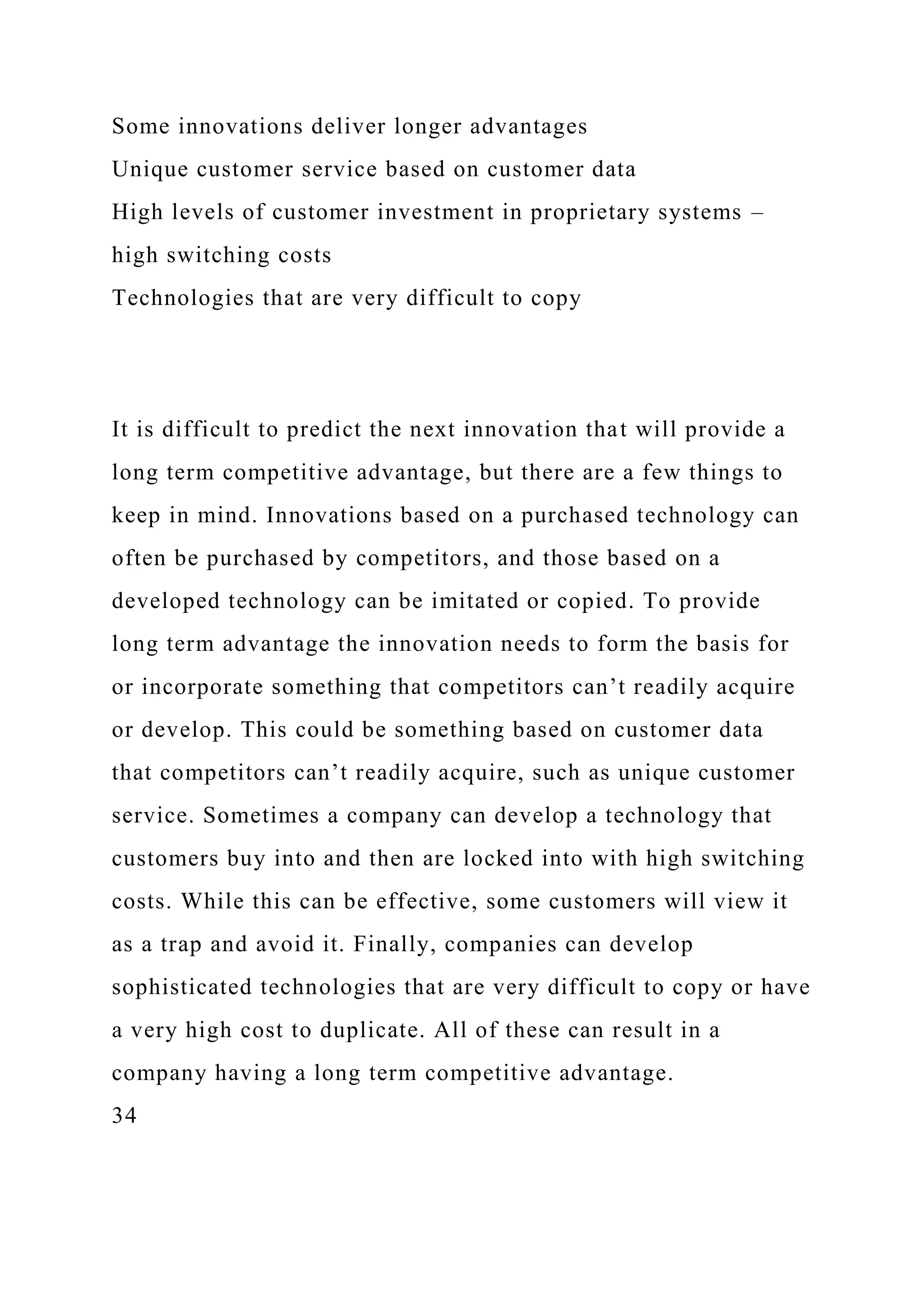 Some innovations deliver longer advantages
Unique customer service based on customer data
High levels of customer investment in proprietary systems –
high switching costs
Technologies that are very difficult to copy
It is difficult to predict the next innovation that will provide a
long term competitive advantage, but there are a few things to
keep in mind. Innovations based on a purchased technology can
often be purchased by competitors, and those based on a
developed technology can be imitated or copied. To provide
long term advantage the innovation needs to form the basis for
or incorporate something that competitors can’t readily acquire
or develop. This could be something based on customer data
that competitors can’t readily acquire, such as unique customer
service. Sometimes a company can develop a technology that
customers buy into and then are locked into with high switching
costs. While this can be effective, some customers will view it
as a trap and avoid it. Finally, companies can develop
sophisticated technologies that are very difficult to copy or have
a very high cost to duplicate. All of these can result in a
company having a long term competitive advantage.
34
 