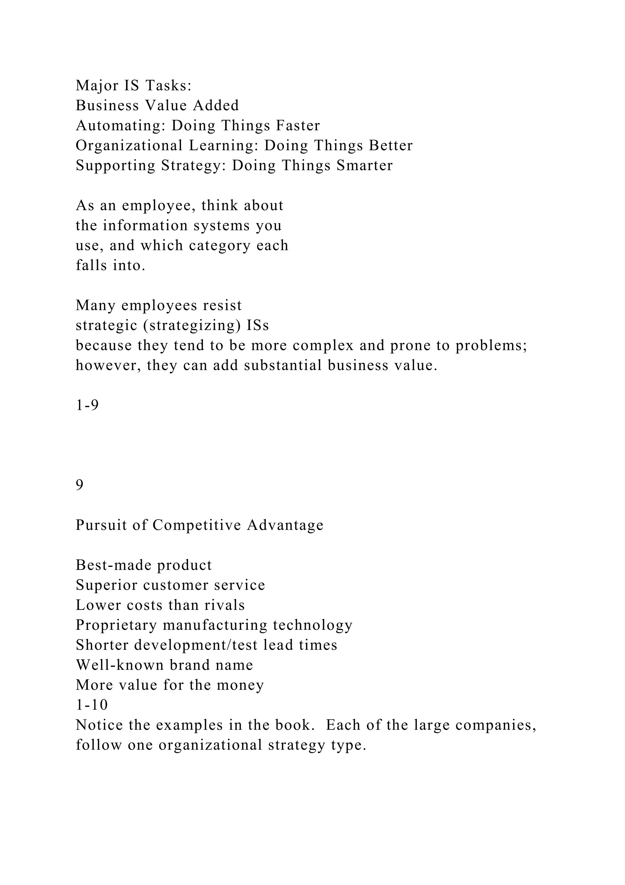 Major IS Tasks:
Business Value Added
Automating: Doing Things Faster
Organizational Learning: Doing Things Better
Supporting Strategy: Doing Things Smarter
As an employee, think about
the information systems you
use, and which category each
falls into.
Many employees resist
strategic (strategizing) ISs
because they tend to be more complex and prone to problems;
however, they can add substantial business value.
1-9
9
Pursuit of Competitive Advantage
Best-made product
Superior customer service
Lower costs than rivals
Proprietary manufacturing technology
Shorter development/test lead times
Well-known brand name
More value for the money
1-10
Notice the examples in the book. Each of the large companies,
follow one organizational strategy type.
 