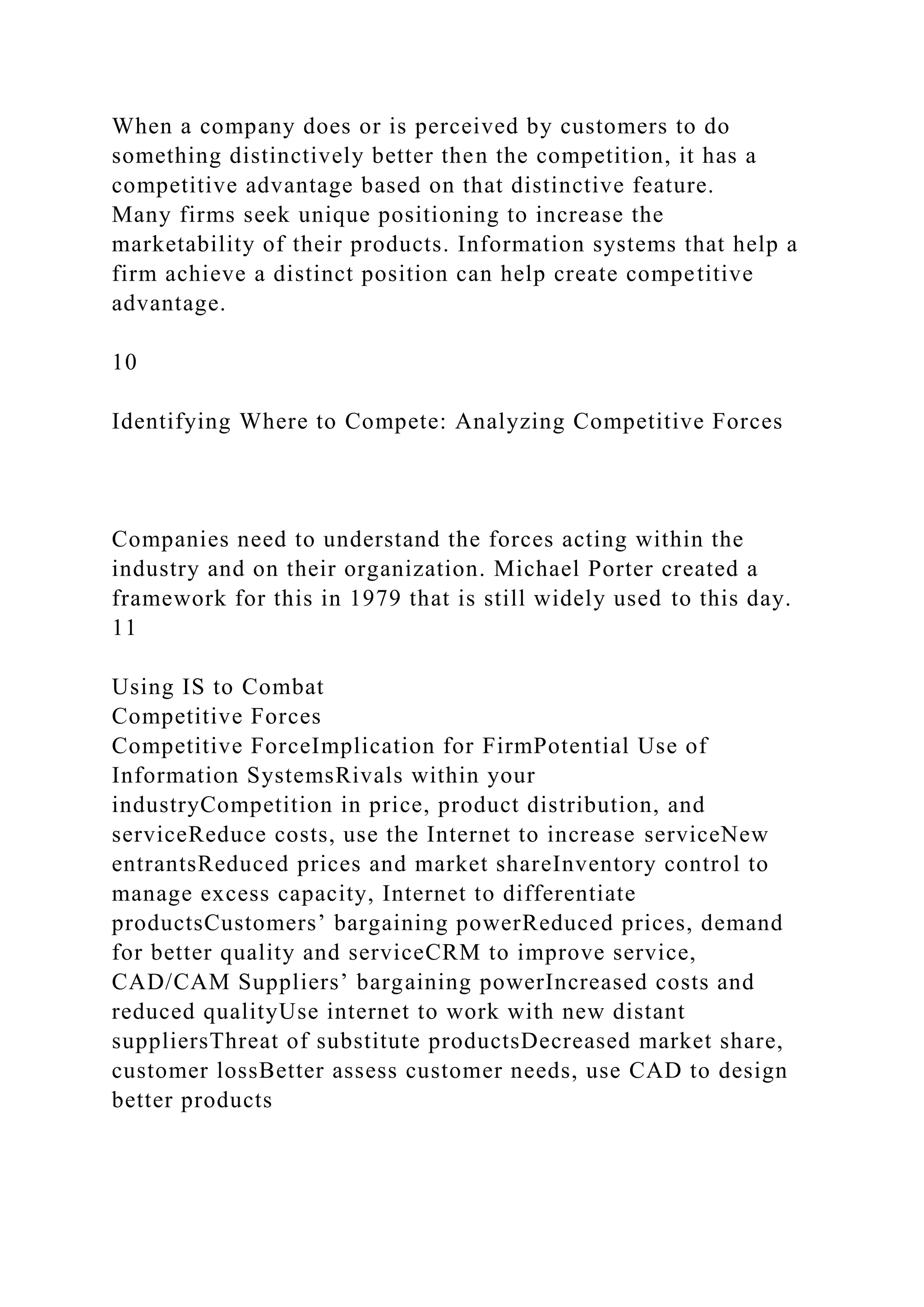 When a company does or is perceived by customers to do
something distinctively better then the competition, it has a
competitive advantage based on that distinctive feature.
Many firms seek unique positioning to increase the
marketability of their products. Information systems that help a
firm achieve a distinct position can help create competitive
advantage.
10
Identifying Where to Compete: Analyzing Competitive Forces
Companies need to understand the forces acting within the
industry and on their organization. Michael Porter created a
framework for this in 1979 that is still widely used to this day.
11
Using IS to Combat
Competitive Forces
Competitive ForceImplication for FirmPotential Use of
Information SystemsRivals within your
industryCompetition in price, product distribution, and
serviceReduce costs, use the Internet to increase serviceNew
entrantsReduced prices and market shareInventory control to
manage excess capacity, Internet to differentiate
productsCustomers’ bargaining powerReduced prices, demand
for better quality and serviceCRM to improve service,
CAD/CAM Suppliers’ bargaining powerIncreased costs and
reduced qualityUse internet to work with new distant
suppliersThreat of substitute productsDecreased market share,
customer lossBetter assess customer needs, use CAD to design
better products
 