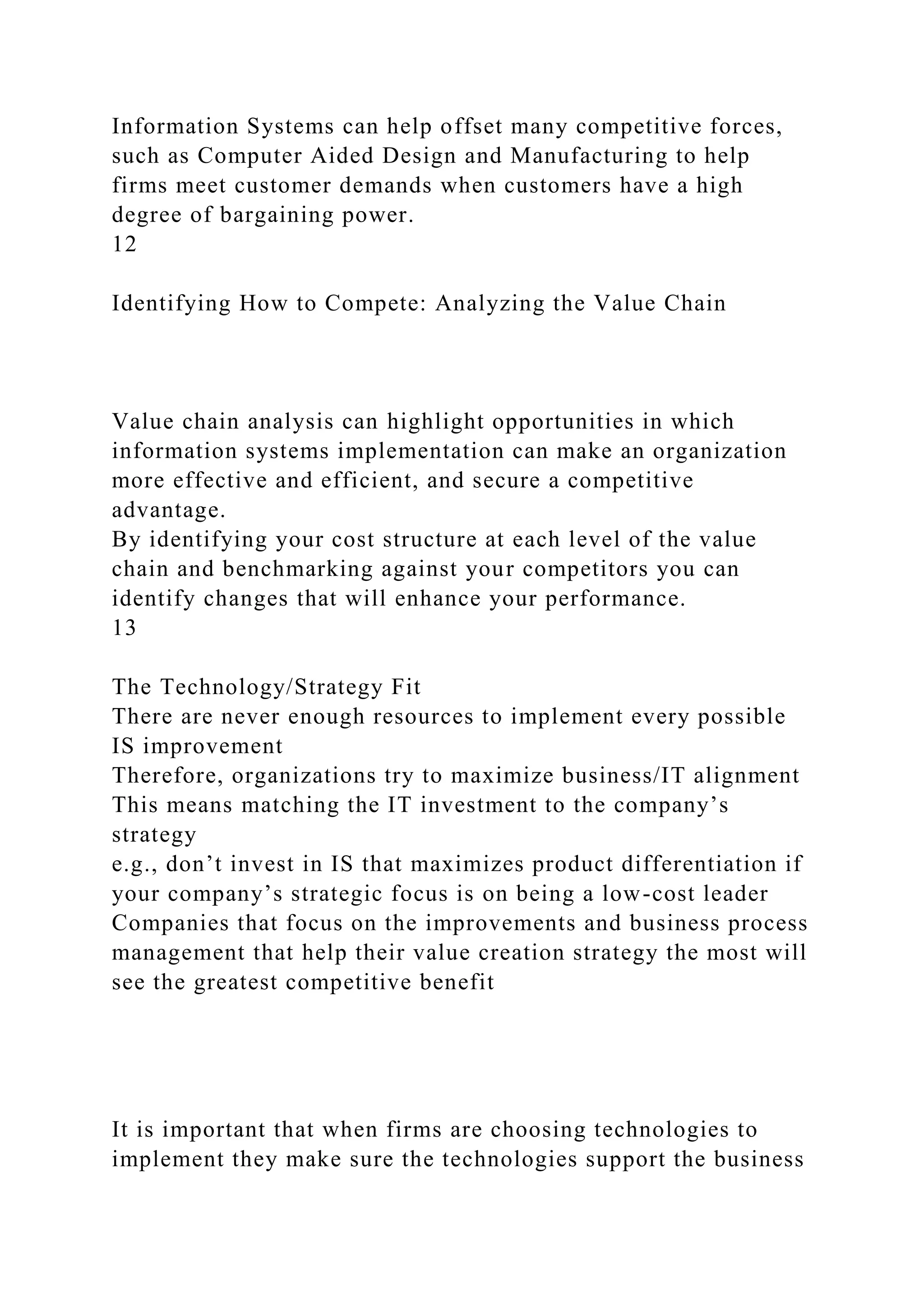 Information Systems can help offset many competitive forces,
such as Computer Aided Design and Manufacturing to help
firms meet customer demands when customers have a high
degree of bargaining power.
12
Identifying How to Compete: Analyzing the Value Chain
Value chain analysis can highlight opportunities in which
information systems implementation can make an organization
more effective and efficient, and secure a competitive
advantage.
By identifying your cost structure at each level of the value
chain and benchmarking against your competitors you can
identify changes that will enhance your performance.
13
The Technology/Strategy Fit
There are never enough resources to implement every possible
IS improvement
Therefore, organizations try to maximize business/IT alignment
This means matching the IT investment to the company’s
strategy
e.g., don’t invest in IS that maximizes product differentiation if
your company’s strategic focus is on being a low-cost leader
Companies that focus on the improvements and business process
management that help their value creation strategy the most will
see the greatest competitive benefit
It is important that when firms are choosing technologies to
implement they make sure the technologies support the business
 