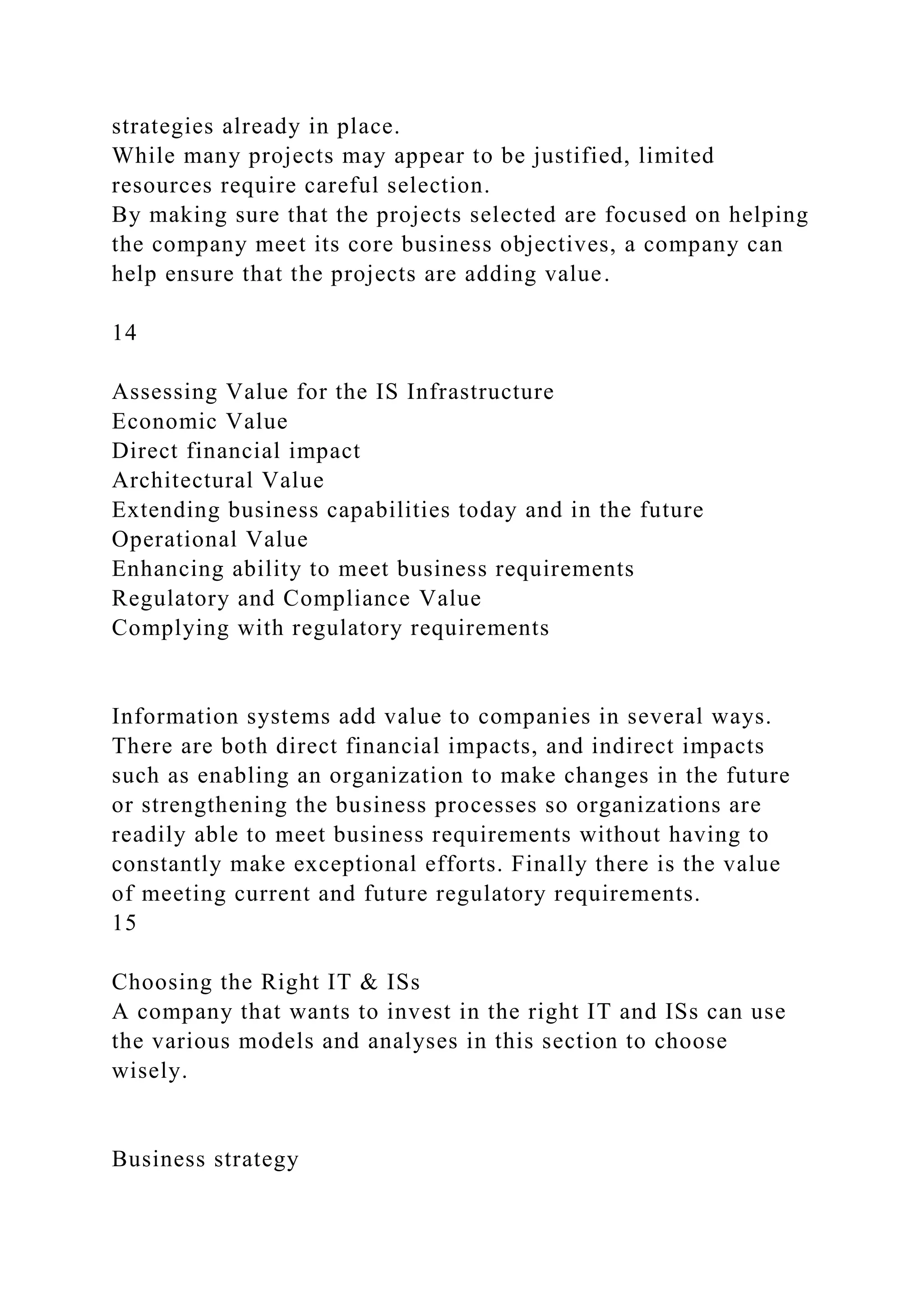 strategies already in place.
While many projects may appear to be justified, limited
resources require careful selection.
By making sure that the projects selected are focused on helping
the company meet its core business objectives, a company can
help ensure that the projects are adding value.
14
Assessing Value for the IS Infrastructure
Economic Value
Direct financial impact
Architectural Value
Extending business capabilities today and in the future
Operational Value
Enhancing ability to meet business requirements
Regulatory and Compliance Value
Complying with regulatory requirements
Information systems add value to companies in several ways.
There are both direct financial impacts, and indirect impacts
such as enabling an organization to make changes in the future
or strengthening the business processes so organizations are
readily able to meet business requirements without having to
constantly make exceptional efforts. Finally there is the value
of meeting current and future regulatory requirements.
15
Choosing the Right IT & ISs
A company that wants to invest in the right IT and ISs can use
the various models and analyses in this section to choose
wisely.
Business strategy
 