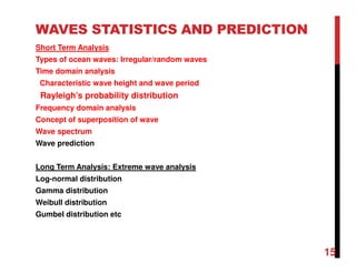 15
WAVES STATISTICS AND PREDICTION
Short Term Analysis
Types of ocean waves: Irregular/random waves
Time domain analysis
Characteristic wave height and wave period
Rayleigh’s probability distribution
Frequency domain analysis
Concept of superposition of wave
Wave spectrum
Wave prediction
Long Term Analysis: Extreme wave analysis
Log-normal distribution
Gamma distribution
Weibull distribution
Gumbel distribution etc
 