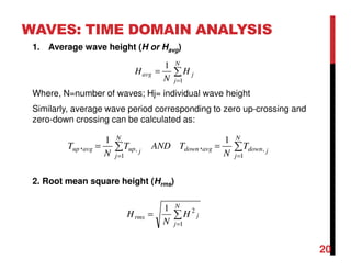 WAVES: TIME DOMAIN ANALYSIS
1. Average wave height (H or Havg)
Where, N=number of waves; Hj= individual wave height
Similarly, average wave period corresponding to zero up-crossing and
zero-down crossing can be calculated as:
2. Root mean square height (Hrms)
∑
=
=
N
j
javg H
N
H
1
1
∑∑
==
==
N
j
jdownavgdown
N
j
jupavgup T
N
TANDT
N
T
1
,
1
,
1
,
1
,
∑
=
=
N
j
jrms H
N
H
1
21
20
 