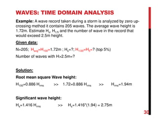 WAVES: TIME DOMAIN ANALYSIS
Example: A wave record taken during a storm is analyzed by zero up-
crossing method it contains 205 waves. The average wave height is
1.72m. Estimate Hs, H1/5 and the number of wave in the record that
would exceed 2.5m height.
Given data:
N=205; Havg=H100=1.72m ; Hs=?; H1/20=H5=? (top 5%)
Number of waves with H>2.5m=?
Solution:
Root mean square Wave height:
H100=0.886 Hrms >> 1.72=0.886 Hrms >> Hrms=1.94m
Significant wave height:
Hs=1.416 Hrms >> Hs=1.416*(1.94) = 2.75m
30
 
