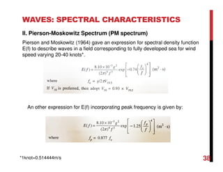 WAVES: SPECTRAL CHARACTERISTICS
II. Pierson-Moskowitz Spectrum (PM spectrum)
Pierson and Moskowitz (1964) gave an expression for spectral density function
E(f) to describe waves in a field corresponding to fully developed sea for wind
speed varying 20-40 knots*.
An other expression for E(f) incorporating peak frequency is given by:
*1knot=0.514444m/s 38
 