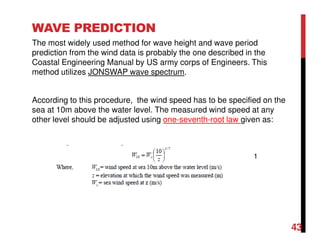 The most widely used method for wave height and wave period
prediction from the wind data is probably the one described in the
Coastal Engineering Manual by US army corps of Engineers. This
method utilizes JONSWAP wave spectrum.
According to this procedure, the wind speed has to be specified on the
sea at 10m above the water level. The measured wind speed at any
other level should be adjusted using one-seventh-root law given as:
WAVE PREDICTION
1
43
 