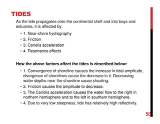 50
TIDES
As the tide propagates onto the continental shelf and into bays and
estuaries, it is affected by:
• 1. Near-shore hydrography
• 2. Friction
• 3. Coriolis acceleration
• 4. Resonance effects
How the above factors affect the tides is described below:
• 1. Convergence of shoreline causes the increase in tidal amplitude,
divergence of shorelines cause the decrease in it. Decreasing
water depths near the shoreline cause shoaling.
• 2. Friction causes the amplitude to decrease.
• 3. The Coriolis acceleration causes the water flow to the right in
northern hemisphere and to the left in southern hemisphere.
• 4. Due to very low steepness, tide has relatively high reflectivity.
 