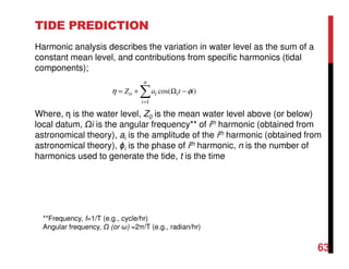TIDE PREDICTION
Harmonic analysis describes the variation in water level as the sum of a
constant mean level, and contributions from specific harmonics (tidal
components);
Where, η is the water level, Z0 is the mean water level above (or below)
local datum, i is the angular frequency** of ith harmonic (obtained from
astronomical theory), ai is the amplitude of the ith harmonic (obtained from
astronomical theory), ϕi is the phase of ith harmonic, n is the number of
harmonics used to generate the tide, t is the time
63
∑=
−Ω+=
n
i
iio itaZ
1
)cos( φη
**Frequency, f=1/T (e.g., cycle/hr)
Angular frequency, (or ω) =2π/T (e.g., radian/hr)
 