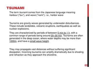 69
TSUNAMI
The term tsunami comes from the Japanese language meaning
harbour ("tsu"), and wave ("nami"). i.e., harbor wave
Tsunamis are gravity waves generated by underwater disturbances.
These include landslides, volcanic eruptions, earthquakes as well as
nuclear explosions.
They are characterized by periods of between 5 min to 1 h, with a
common range of periods being around 20–30 min. Tsunamis are often
generated in the deep ocean, where water depths may be more than
1000m, and have a small wave height.
They may propagate vast distances without suffering significant
dissipation. Incoming tsunamis can amplify dramatically due to shoaling
and refraction as they approach the shoreline.
 