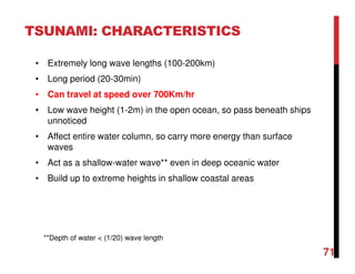 71
TSUNAMI: CHARACTERISTICS
• Extremely long wave lengths (100-200km)
• Long period (20-30min)
• Can travel at speed over 700Km/hr
• Low wave height (1-2m) in the open ocean, so pass beneath ships
unnoticed
• Affect entire water column, so carry more energy than surface
waves
• Act as a shallow-water wave** even in deep oceanic water
• Build up to extreme heights in shallow coastal areas
**Depth of water < (1/20) wave length
 