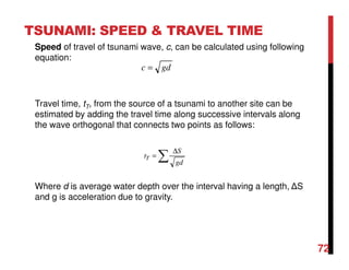 72
TSUNAMI: SPEED & TRAVEL TIME
Speed of travel of tsunami wave, c, can be calculated using following
equation:
Travel time, tT, from the source of a tsunami to another site can be
estimated by adding the travel time along successive intervals along
the wave orthogonal that connects two points as follows:
Where d is average water depth over the interval having a length, ∆S
and g is acceleration due to gravity.
gdc =
∑
∆
=
gd
S
tT
 