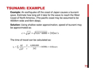 TSUNAMI: EXAMPLE
Example: An earthquake off the coast of Japan causes a tsunami
wave. Estimate how long will it take for the wave to reach the West
Coast of North America. (The pacific coast may be assumed to be
4000km wide and 6km deep).
Solution: Using shallow water approximation, speed of tsunami may
be approximated as:
The time of travel can be calculated as:
smgdc /2426000*81.9 ===
hourss
c
S
gd
S
tT 6.416500
242
000,000,4
====
∆
= ∑
73
 