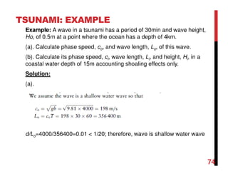 TSUNAMI: EXAMPLE
Example: A wave in a tsunami has a period of 30min and wave height,
Ho, of 0.5m at a point where the ocean has a depth of 4km.
(a). Calculate phase speed, co, and wave length, Lo, of this wave.
(b). Calculate its phase speed, ci, wave length, Li, and height, Hi, in a
coastal water depth of 15m accounting shoaling effects only.
Solution:
(a).
d/Lo=4000/356400=0.01 < 1/20; therefore, wave is shallow water wave
74
 