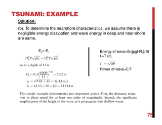 TSUNAMI: EXAMPLE
Solution:
(b). To determine the nearshore characteristics, we assume there is
negligible energy dissipation and wave energy in deep and near-shore
are same.
Energy of wave=E=[ρgH2L]/16
L=T (c)
Power of wave=E/T
Eo= Ei
75
 