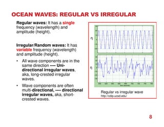 OCEAN WAVES: REGULAR VS IRREGULAR
8
Regular waves: It has a single
frequency (wavelength) and
amplitude (height).
Irregular/Random waves: It has
variable frequency (wavelength)
and amplitude (height).
• All wave components are in the
same direction ---- Uni-
directional irregular waves,
aka, long-crested irregular
waves.
• Wave components are often
multi-directional, ---- directional
irregular waves, aka, short-
crested waves.
Regular vs irregular wave
http://cdip.ucsd.edu/
η
η
 