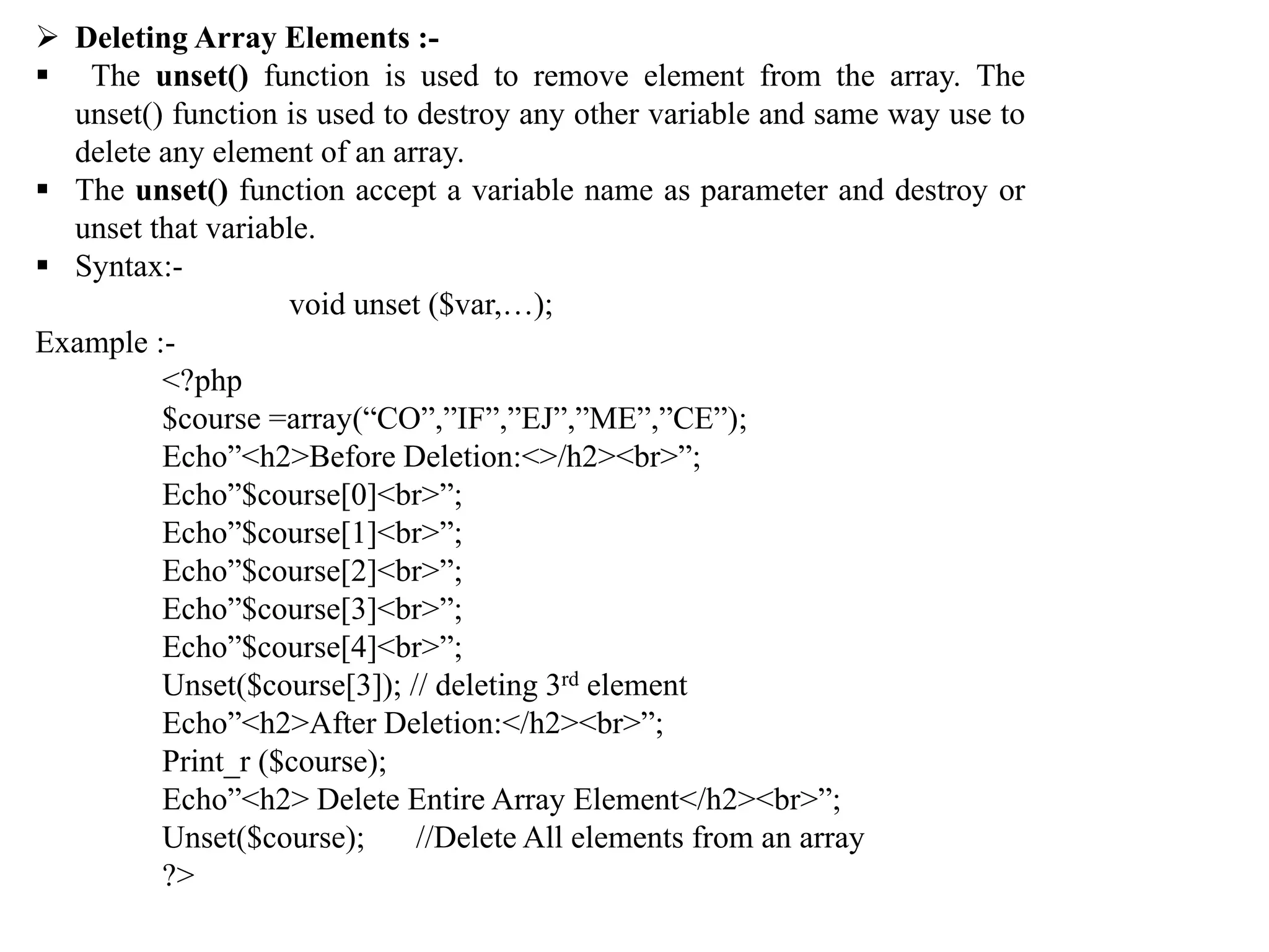  Deleting Array Elements :-
 The unset() function is used to remove element from the array. The
unset() function is used to destroy any other variable and same way use to
delete any element of an array.
 The unset() function accept a variable name as parameter and destroy or
unset that variable.
 Syntax:-
void unset ($var,…);
Example :-
<?php
$course =array(“CO”,”IF”,”EJ”,”ME”,”CE”);
Echo”<h2>Before Deletion:<>/h2><br>”;
Echo”$course[0]<br>”;
Echo”$course[1]<br>”;
Echo”$course[2]<br>”;
Echo”$course[3]<br>”;
Echo”$course[4]<br>”;
Unset($course[3]); // deleting 3rd element
Echo”<h2>After Deletion:</h2><br>”;
Print_r ($course);
Echo”<h2> Delete Entire Array Element</h2><br>”;
Unset($course); //Delete All elements from an array
?>
 
