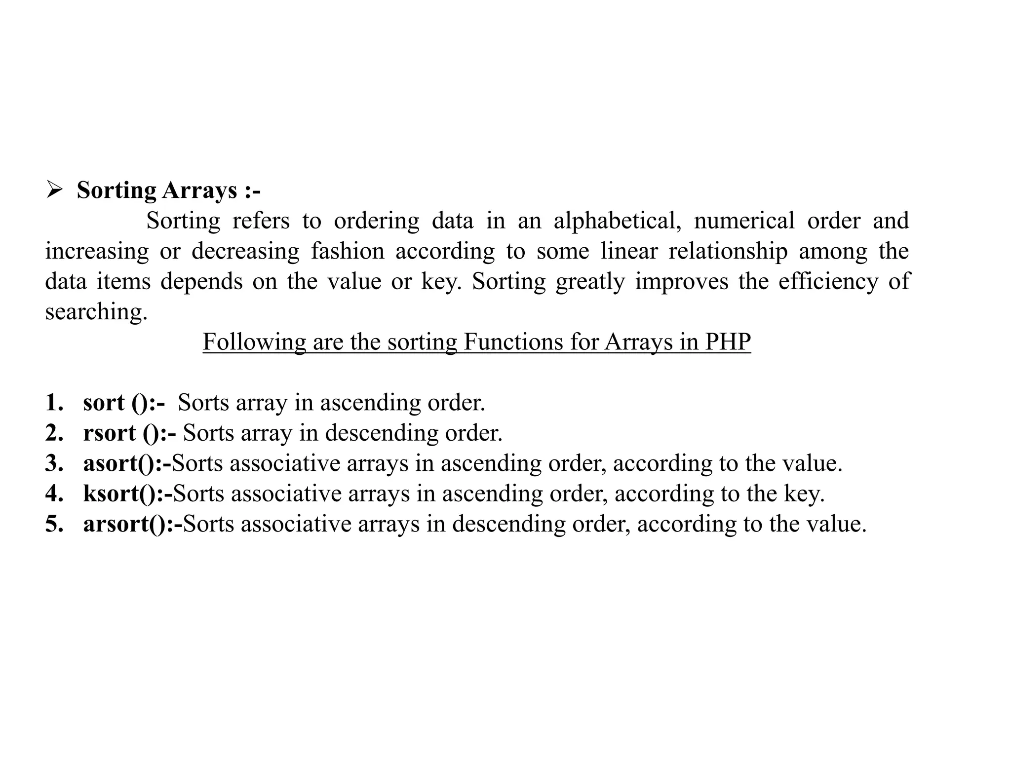  Sorting Arrays :-
Sorting refers to ordering data in an alphabetical, numerical order and
increasing or decreasing fashion according to some linear relationship among the
data items depends on the value or key. Sorting greatly improves the efficiency of
searching.
Following are the sorting Functions for Arrays in PHP
1. sort ():- Sorts array in ascending order.
2. rsort ():- Sorts array in descending order.
3. asort():-Sorts associative arrays in ascending order, according to the value.
4. ksort():-Sorts associative arrays in ascending order, according to the key.
5. arsort():-Sorts associative arrays in descending order, according to the value.
 