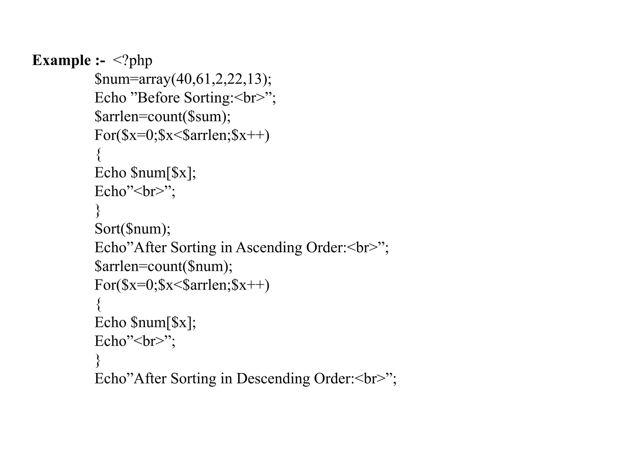 Example :- <?php
$num=array(40,61,2,22,13);
Echo ”Before Sorting:<br>”;
$arrlen=count($sum);
For($x=0;$x<$arrlen;$x++)
{
Echo $num[$x];
Echo”<br>”;
}
Sort($num);
Echo”After Sorting in Ascending Order:<br>”;
$arrlen=count($num);
For($x=0;$x<$arrlen;$x++)
{
Echo $num[$x];
Echo”<br>”;
}
Echo”After Sorting in Descending Order:<br>”;
 