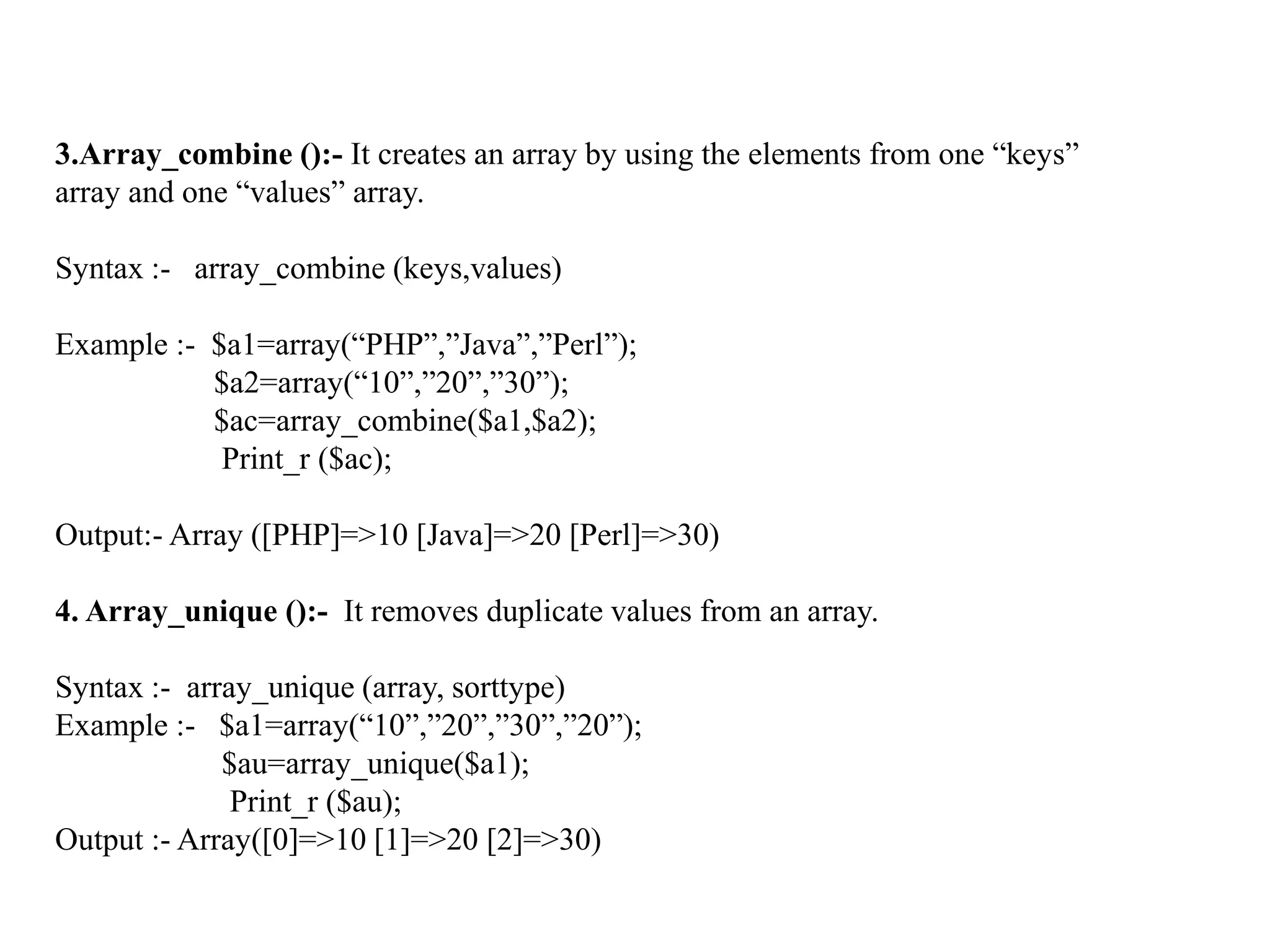 3.Array_combine ():- It creates an array by using the elements from one “keys”
array and one “values” array.
Syntax :- array_combine (keys,values)
Example :- $a1=array(“PHP”,”Java”,”Perl”);
$a2=array(“10”,”20”,”30”);
$ac=array_combine($a1,$a2);
Print_r ($ac);
Output:- Array ([PHP]=>10 [Java]=>20 [Perl]=>30)
4. Array_unique ():- It removes duplicate values from an array.
Syntax :- array_unique (array, sorttype)
Example :- $a1=array(“10”,”20”,”30”,”20”);
$au=array_unique($a1);
Print_r ($au);
Output :- Array([0]=>10 [1]=>20 [2]=>30)
 