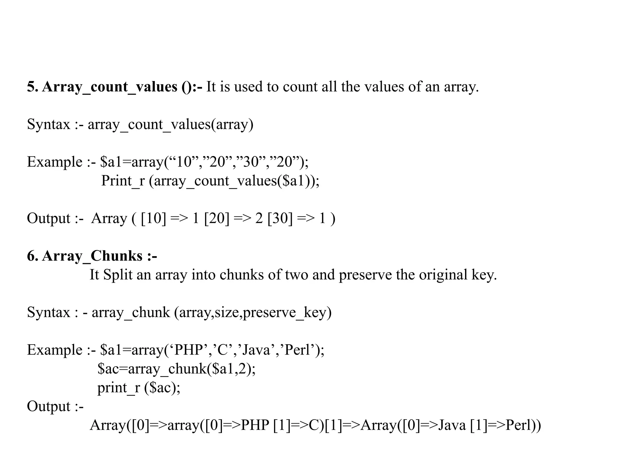 5. Array_count_values ():- It is used to count all the values of an array.
Syntax :- array_count_values(array)
Example :- $a1=array(“10”,”20”,”30”,”20”);
Print_r (array_count_values($a1));
Output :- Array ( [10] => 1 [20] => 2 [30] => 1 )
6. Array_Chunks :-
It Split an array into chunks of two and preserve the original key.
Syntax : - array_chunk (array,size,preserve_key)
Example :- $a1=array(‘PHP’,’C’,’Java’,’Perl’);
$ac=array_chunk($a1,2);
print_r ($ac);
Output :-
Array([0]=>array([0]=>PHP [1]=>C)[1]=>Array([0]=>Java [1]=>Perl))
 