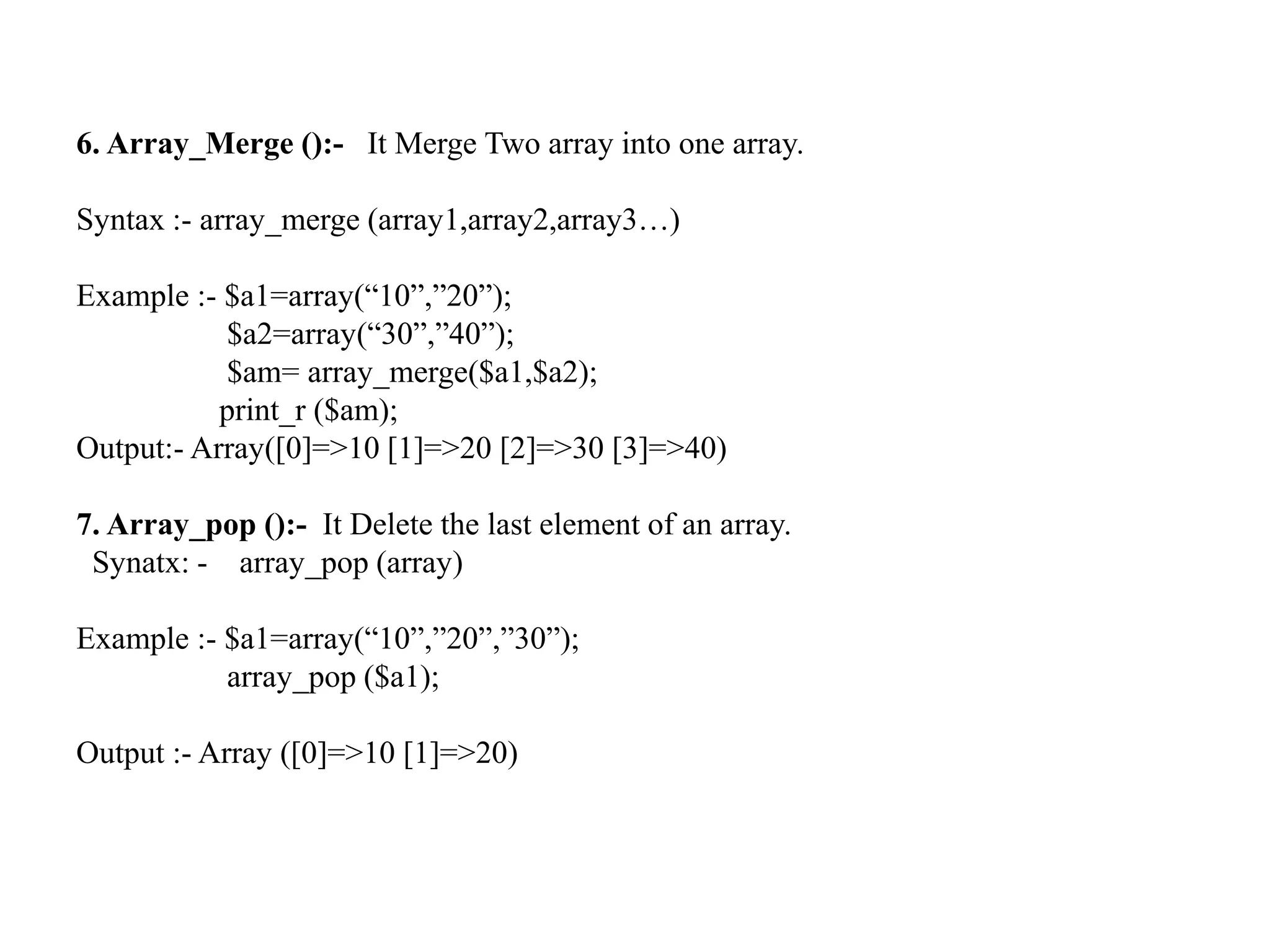 6. Array_Merge ():- It Merge Two array into one array.
Syntax :- array_merge (array1,array2,array3…)
Example :- $a1=array(“10”,”20”);
$a2=array(“30”,”40”);
$am= array_merge($a1,$a2);
print_r ($am);
Output:- Array([0]=>10 [1]=>20 [2]=>30 [3]=>40)
7. Array_pop ():- It Delete the last element of an array.
Synatx: - array_pop (array)
Example :- $a1=array(“10”,”20”,”30”);
array_pop ($a1);
Output :- Array ([0]=>10 [1]=>20)
 