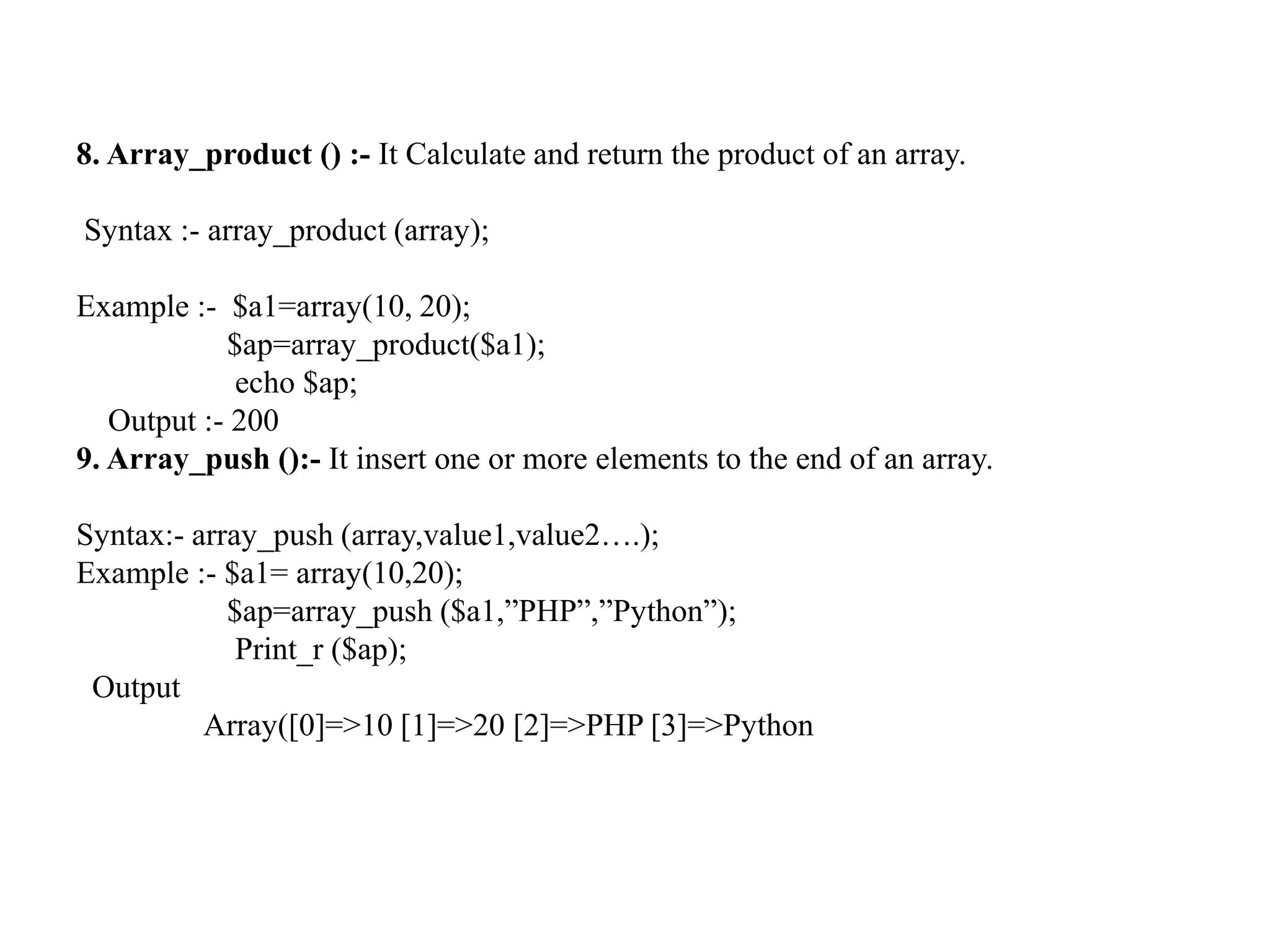 8. Array_product () :- It Calculate and return the product of an array.
Syntax :- array_product (array);
Example :- $a1=array(10, 20);
$ap=array_product($a1);
echo $ap;
Output :- 200
9. Array_push ():- It insert one or more elements to the end of an array.
Syntax:- array_push (array,value1,value2….);
Example :- $a1= array(10,20);
$ap=array_push ($a1,”PHP”,”Python”);
Print_r ($ap);
Output
Array([0]=>10 [1]=>20 [2]=>PHP [3]=>Python
 