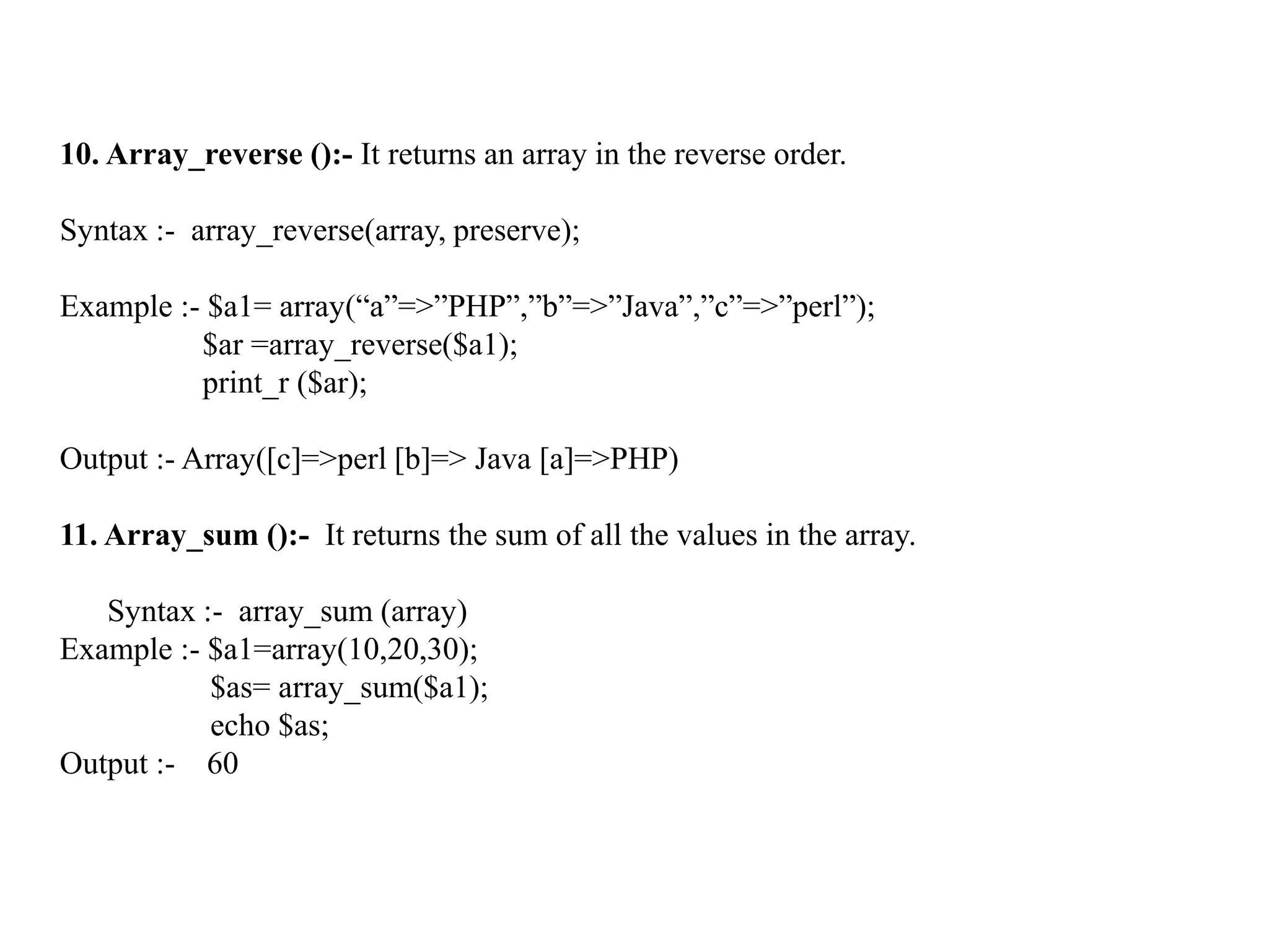 10. Array_reverse ():- It returns an array in the reverse order.
Syntax :- array_reverse(array, preserve);
Example :- $a1= array(“a”=>”PHP”,”b”=>”Java”,”c”=>”perl”);
$ar =array_reverse($a1);
print_r ($ar);
Output :- Array([c]=>perl [b]=> Java [a]=>PHP)
11. Array_sum ():- It returns the sum of all the values in the array.
Syntax :- array_sum (array)
Example :- $a1=array(10,20,30);
$as= array_sum($a1);
echo $as;
Output :- 60
 