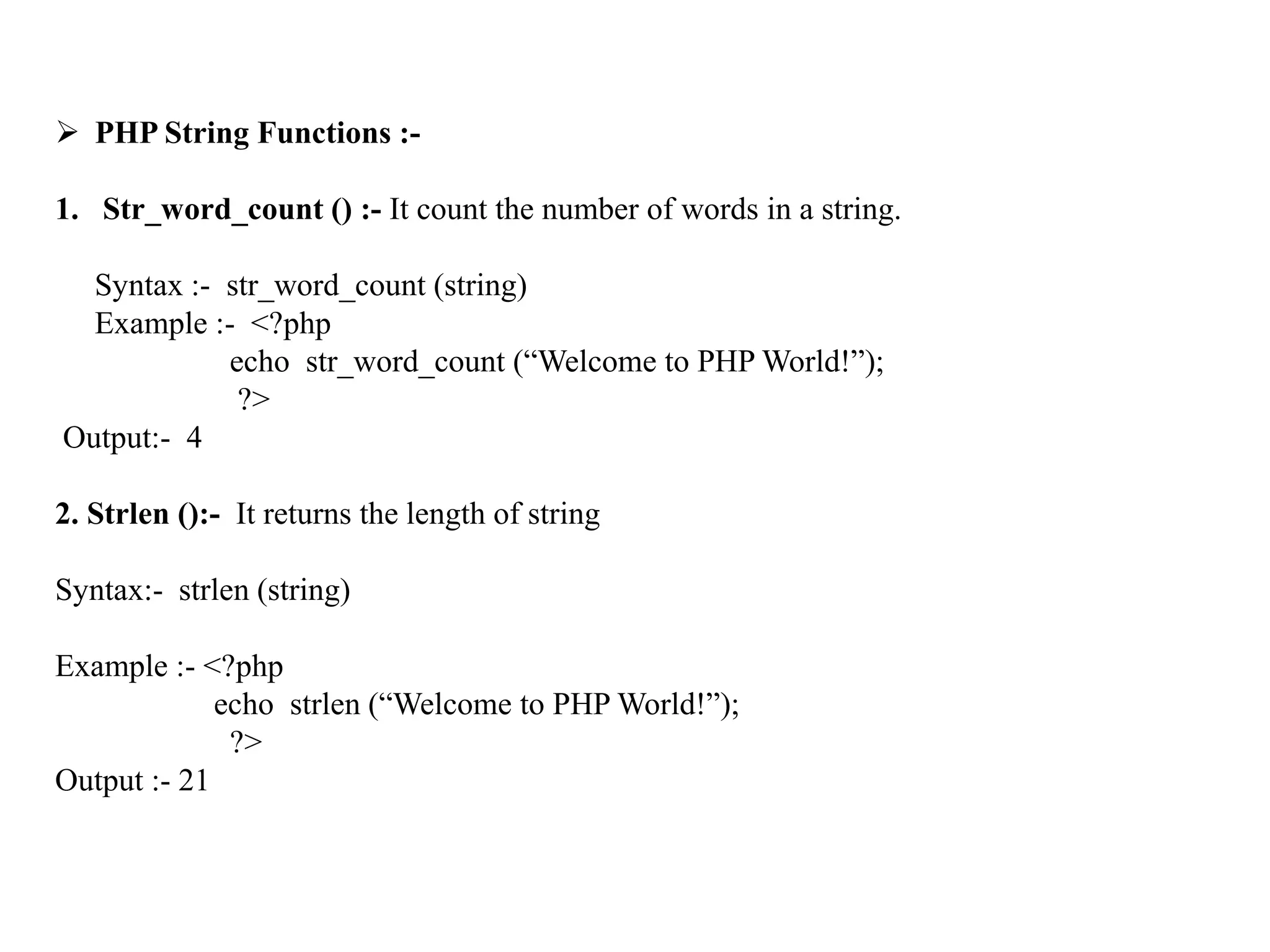  PHP String Functions :-
1. Str_word_count () :- It count the number of words in a string.
Syntax :- str_word_count (string)
Example :- <?php
echo str_word_count (“Welcome to PHP World!”);
?>
Output:- 4
2. Strlen ():- It returns the length of string
Syntax:- strlen (string)
Example :- <?php
echo strlen (“Welcome to PHP World!”);
?>
Output :- 21
 