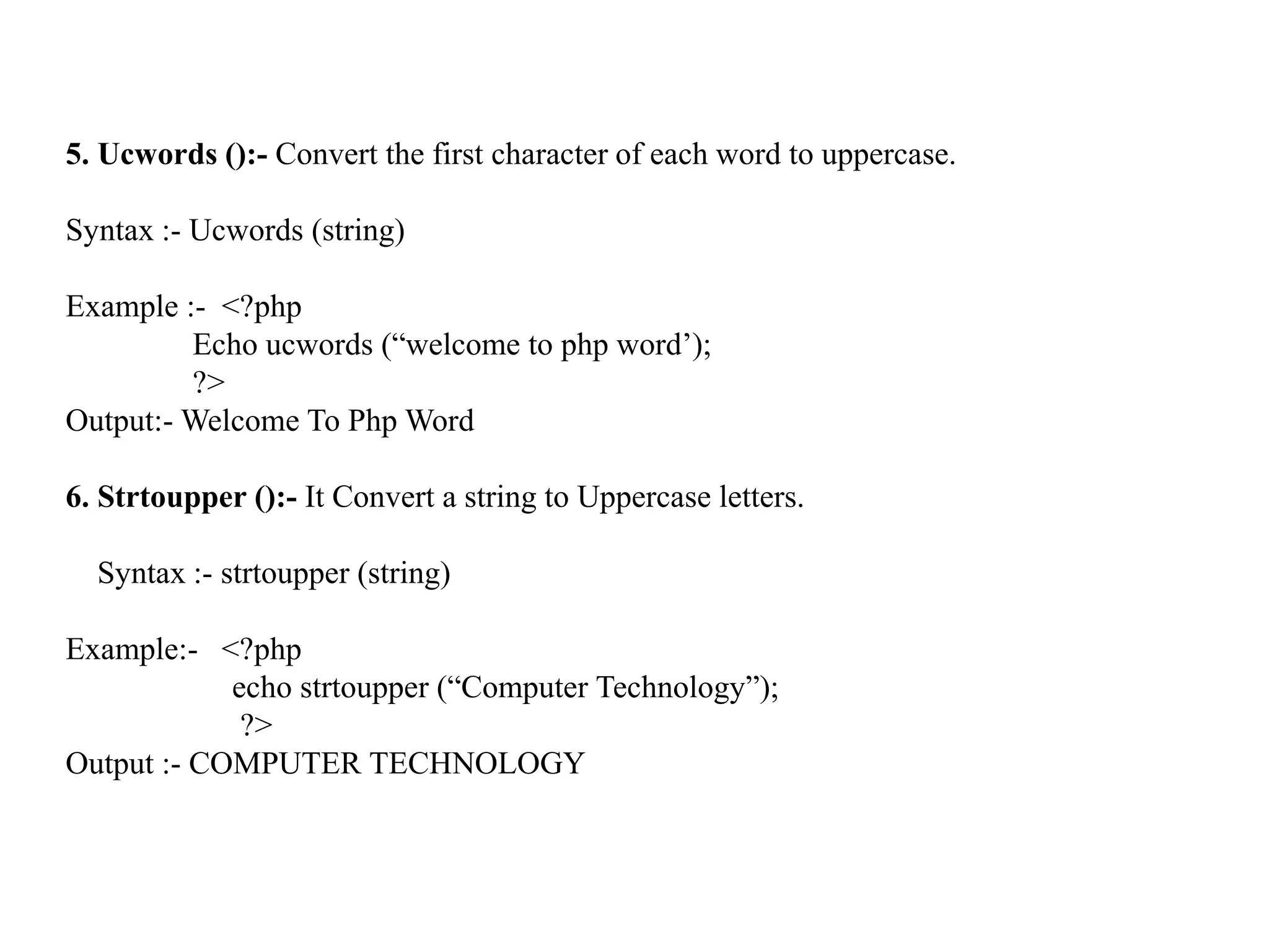 5. Ucwords ():- Convert the first character of each word to uppercase.
Syntax :- Ucwords (string)
Example :- <?php
Echo ucwords (“welcome to php word’);
?>
Output:- Welcome To Php Word
6. Strtoupper ():- It Convert a string to Uppercase letters.
Syntax :- strtoupper (string)
Example:- <?php
echo strtoupper (“Computer Technology”);
?>
Output :- COMPUTER TECHNOLOGY
 
