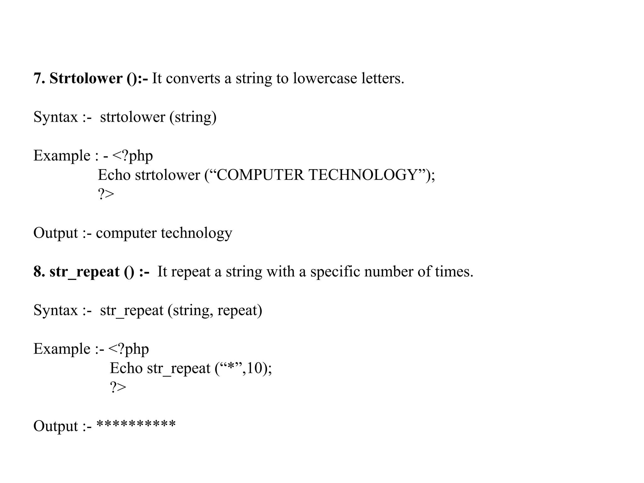 7. Strtolower ():- It converts a string to lowercase letters.
Syntax :- strtolower (string)
Example : - <?php
Echo strtolower (“COMPUTER TECHNOLOGY”);
?>
Output :- computer technology
8. str_repeat () :- It repeat a string with a specific number of times.
Syntax :- str_repeat (string, repeat)
Example :- <?php
Echo str_repeat (“*”,10);
?>
Output :- **********
 