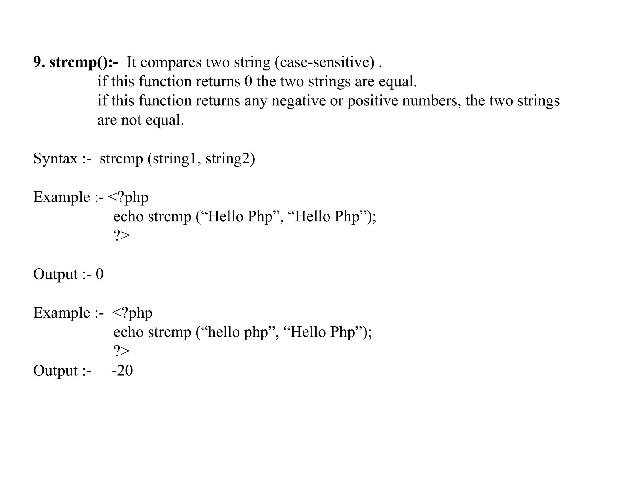 9. strcmp():- It compares two string (case-sensitive) .
if this function returns 0 the two strings are equal.
if this function returns any negative or positive numbers, the two strings
are not equal.
Syntax :- strcmp (string1, string2)
Example :- <?php
echo strcmp (“Hello Php”, “Hello Php”);
?>
Output :- 0
Example :- <?php
echo strcmp (“hello php”, “Hello Php”);
?>
Output :- -20
 