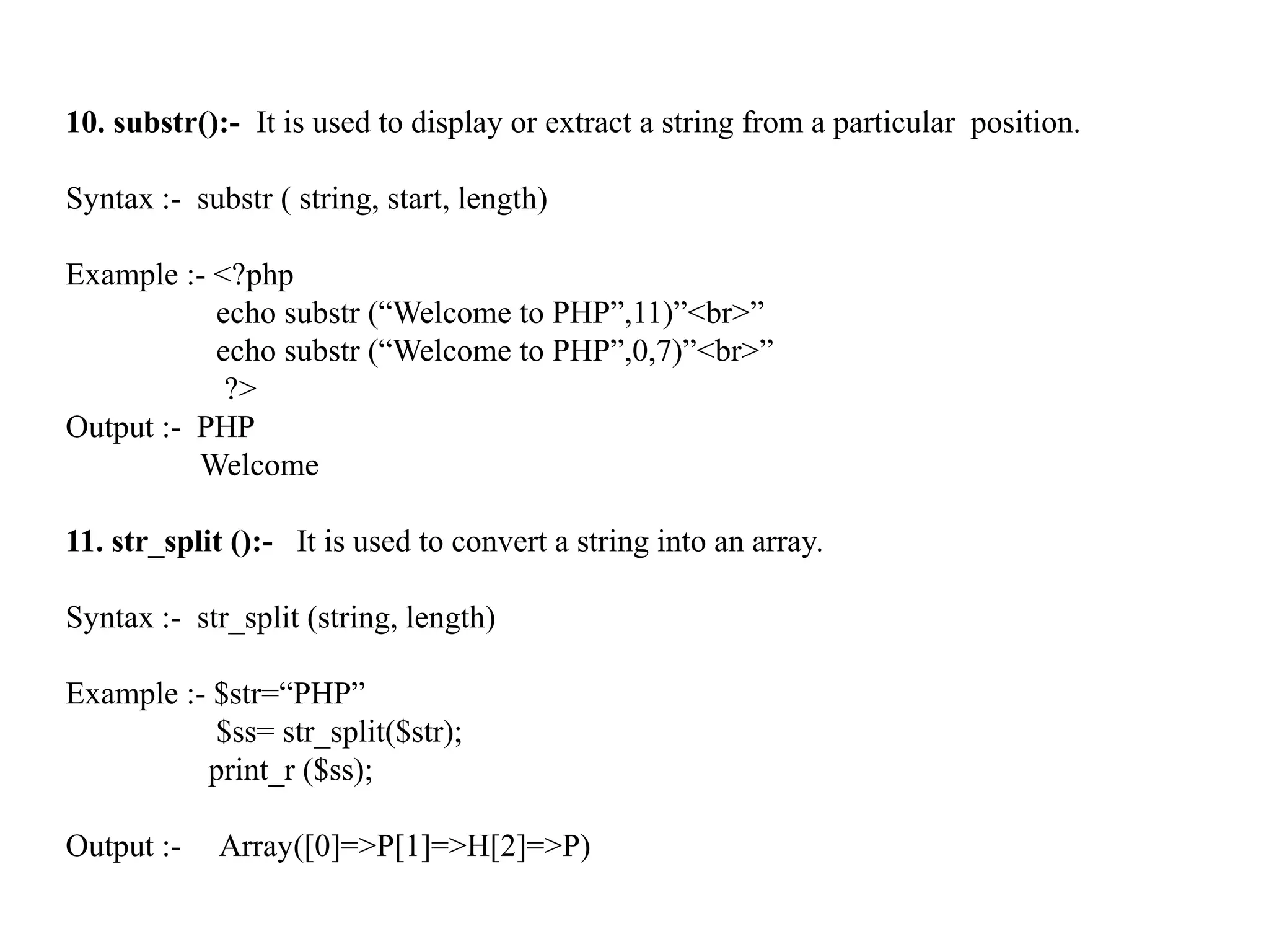 10. substr():- It is used to display or extract a string from a particular position.
Syntax :- substr ( string, start, length)
Example :- <?php
echo substr (“Welcome to PHP”,11)”<br>”
echo substr (“Welcome to PHP”,0,7)”<br>”
?>
Output :- PHP
Welcome
11. str_split ():- It is used to convert a string into an array.
Syntax :- str_split (string, length)
Example :- $str=“PHP”
$ss= str_split($str);
print_r ($ss);
Output :- Array([0]=>P[1]=>H[2]=>P)
 