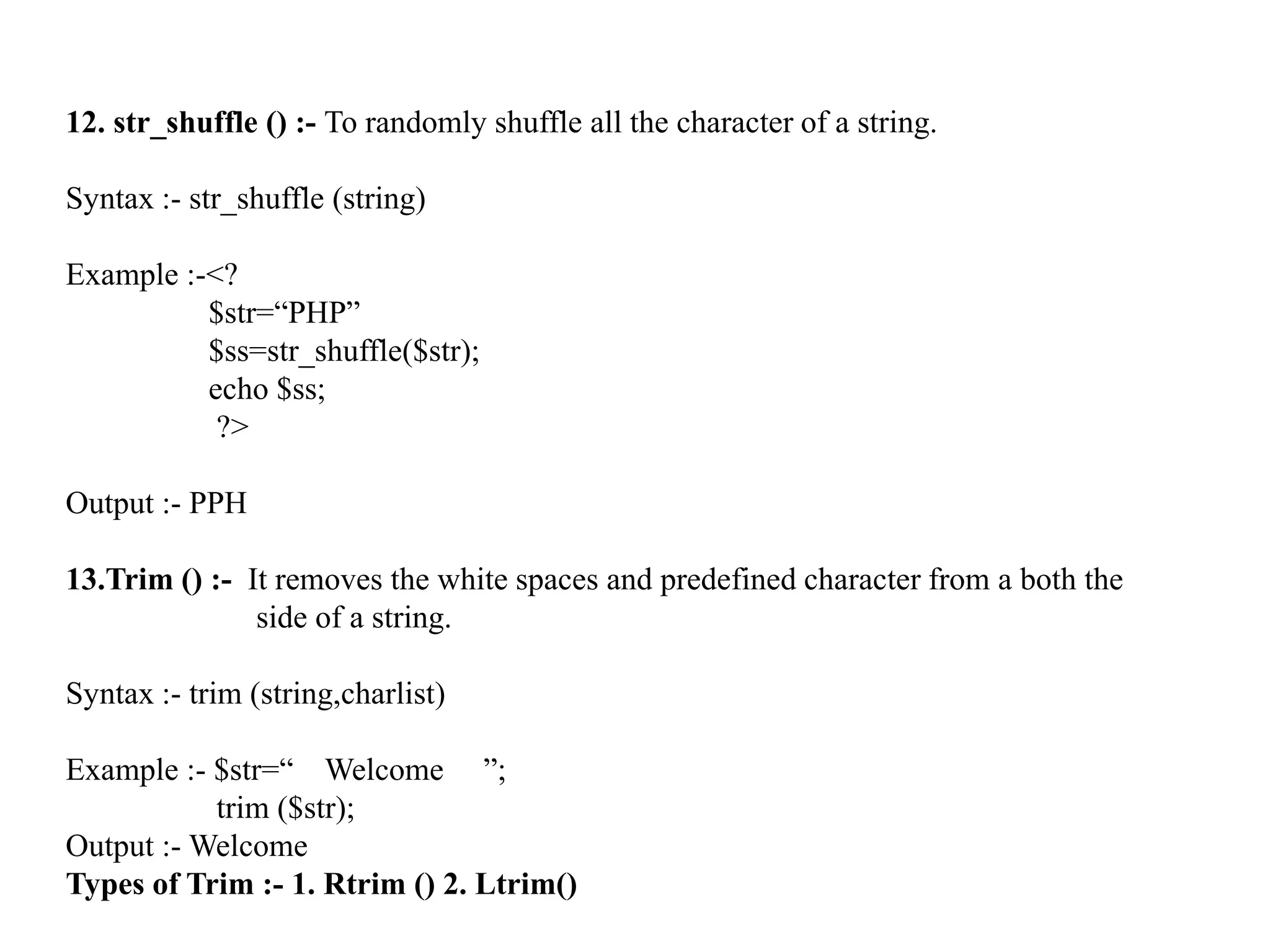 12. str_shuffle () :- To randomly shuffle all the character of a string.
Syntax :- str_shuffle (string)
Example :-<?
$str=“PHP”
$ss=str_shuffle($str);
echo $ss;
?>
Output :- PPH
13.Trim () :- It removes the white spaces and predefined character from a both the
side of a string.
Syntax :- trim (string,charlist)
Example :- $str=“ Welcome ”;
trim ($str);
Output :- Welcome
Types of Trim :- 1. Rtrim () 2. Ltrim()
 